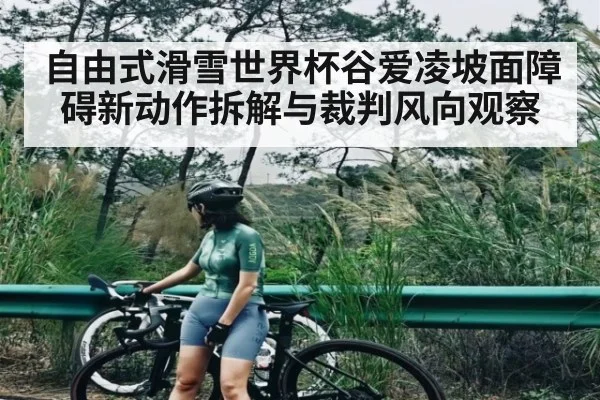 自由式滑雪世界杯谷爱凌坡面障碍新动作拆解与裁判风向观察