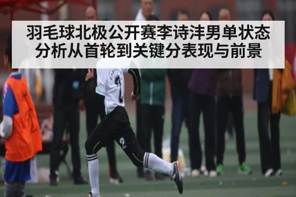 羽毛球北极公开赛李诗沣男单状态分析从首轮到关键分表现与前景