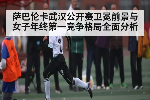 萨巴伦卡武汉公开赛卫冕前景与女子年终第一竞争格局全面分析