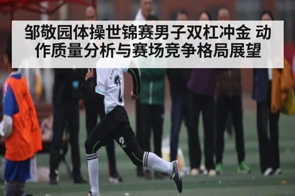 邹敬园体操世锦赛男子双杠冲金 动作质量分析与赛场竞争格局展望